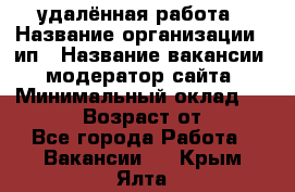 удалённая работа › Название организации ­ ип › Название вакансии ­ модератор сайта › Минимальный оклад ­ 39 500 › Возраст от ­ 18 - Все города Работа » Вакансии   . Крым,Ялта